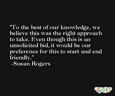 To the best of our knowledge, we believe this was the right approach to take. Even though this is an unsolicited bid, it would be our preference for this to start and end friendly. -Susan Rogers