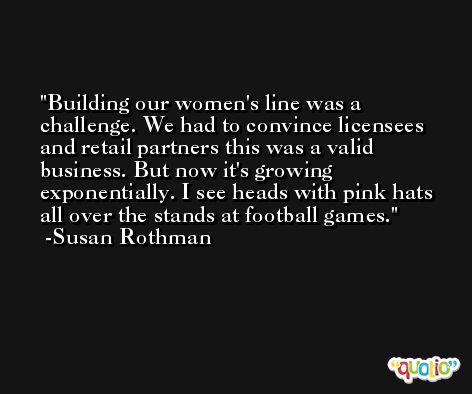 Building our women's line was a challenge. We had to convince licensees and retail partners this was a valid business. But now it's growing exponentially. I see heads with pink hats all over the stands at football games. -Susan Rothman