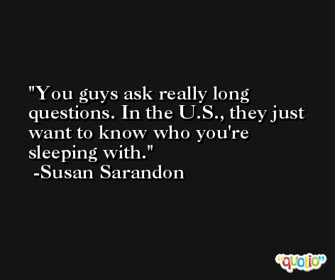 You guys ask really long questions. In the U.S., they just want to know who you're sleeping with. -Susan Sarandon