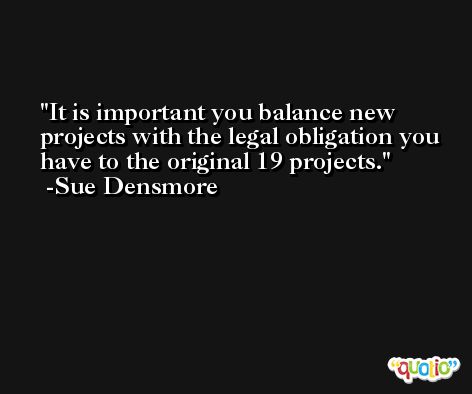 It is important you balance new projects with the legal obligation you have to the original 19 projects. -Sue Densmore