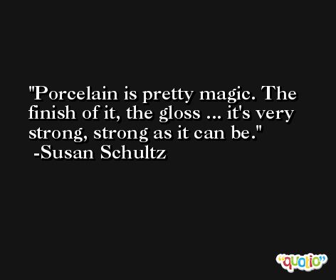 Porcelain is pretty magic. The finish of it, the gloss ... it's very strong, strong as it can be. -Susan Schultz