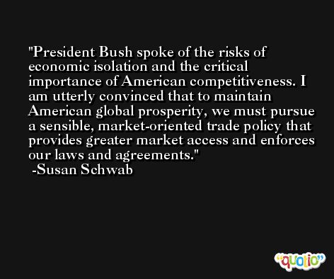 President Bush spoke of the risks of economic isolation and the critical importance of American competitiveness. I am utterly convinced that to maintain American global prosperity, we must pursue a sensible, market-oriented trade policy that provides greater market access and enforces our laws and agreements. -Susan Schwab