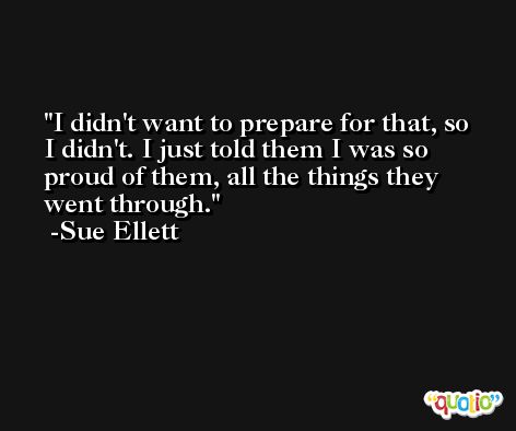 I didn't want to prepare for that, so I didn't. I just told them I was so proud of them, all the things they went through. -Sue Ellett