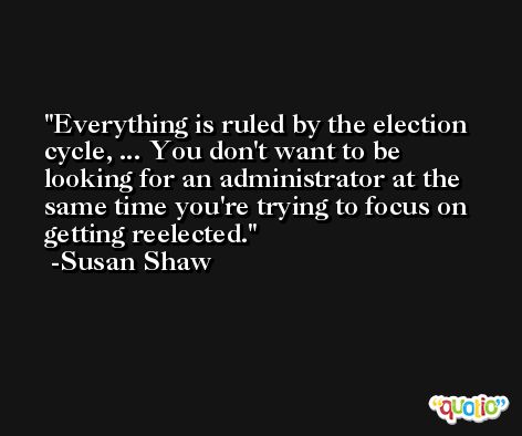 Everything is ruled by the election cycle, ... You don't want to be looking for an administrator at the same time you're trying to focus on getting reelected. -Susan Shaw