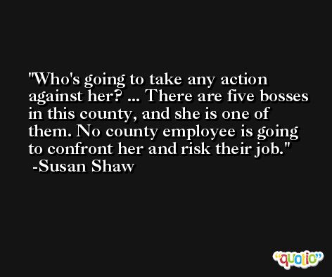 Who's going to take any action against her? ... There are five bosses in this county, and she is one of them. No county employee is going to confront her and risk their job. -Susan Shaw