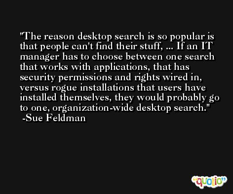 The reason desktop search is so popular is that people can't find their stuff, ... If an IT manager has to choose between one search that works with applications, that has security permissions and rights wired in, versus rogue installations that users have installed themselves, they would probably go to one, organization-wide desktop search. -Sue Feldman