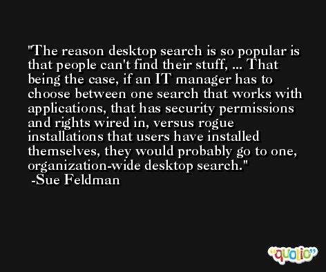 The reason desktop search is so popular is that people can't find their stuff, ... That being the case, if an IT manager has to choose between one search that works with applications, that has security permissions and rights wired in, versus rogue installations that users have installed themselves, they would probably go to one, organization-wide desktop search. -Sue Feldman