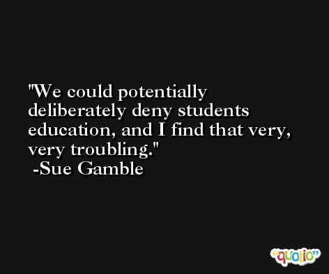 We could potentially deliberately deny students education, and I find that very, very troubling. -Sue Gamble