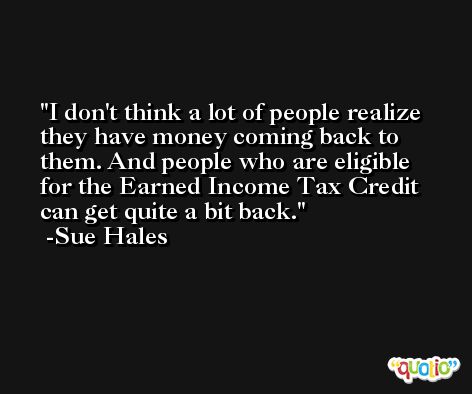 I don't think a lot of people realize they have money coming back to them. And people who are eligible for the Earned Income Tax Credit can get quite a bit back. -Sue Hales