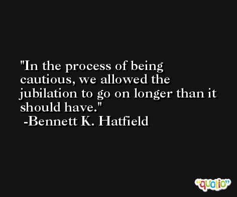 In the process of being cautious, we allowed the jubilation to go on longer than it should have. -Bennett K. Hatfield