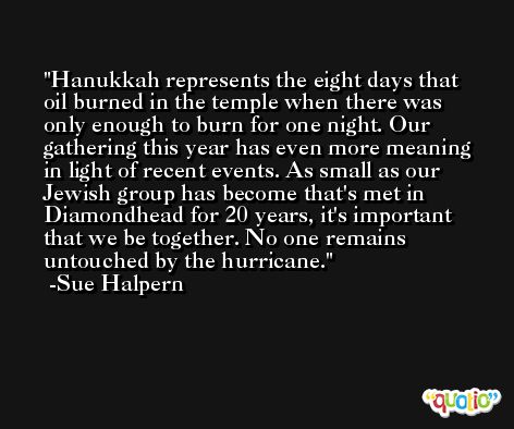 Hanukkah represents the eight days that oil burned in the temple when there was only enough to burn for one night. Our gathering this year has even more meaning in light of recent events. As small as our Jewish group has become that's met in Diamondhead for 20 years, it's important that we be together. No one remains untouched by the hurricane. -Sue Halpern