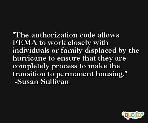 The authorization code allows FEMA to work closely with individuals or family displaced by the hurricane to ensure that they are completely process to make the transition to permanent housing. -Susan Sullivan