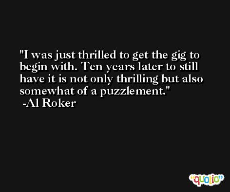 I was just thrilled to get the gig to begin with. Ten years later to still have it is not only thrilling but also somewhat of a puzzlement. -Al Roker