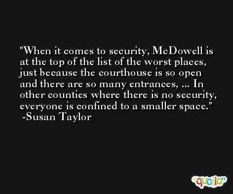 When it comes to security, McDowell is at the top of the list of the worst places, just because the courthouse is so open and there are so many entrances, ... In other counties where there is no security, everyone is confined to a smaller space. -Susan Taylor
