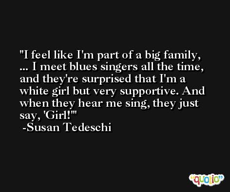 I feel like I'm part of a big family, ... I meet blues singers all the time, and they're surprised that I'm a white girl but very supportive. And when they hear me sing, they just say, 'Girl!' -Susan Tedeschi