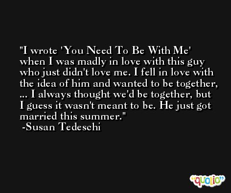 I wrote 'You Need To Be With Me' when I was madly in love with this guy who just didn't love me. I fell in love with the idea of him and wanted to be together, ... I always thought we'd be together, but I guess it wasn't meant to be. He just got married this summer. -Susan Tedeschi