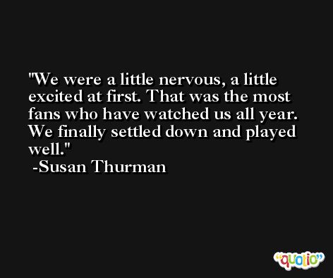 We were a little nervous, a little excited at first. That was the most fans who have watched us all year. We finally settled down and played well. -Susan Thurman