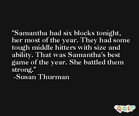 Samantha had six blocks tonight, her most of the year. They had some tough middle hitters with size and ability. That was Samantha's best game of the year. She battled them strong. -Susan Thurman