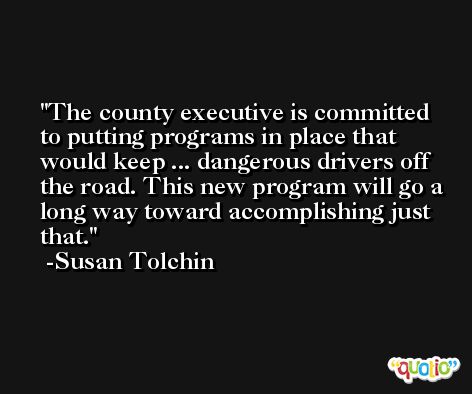 The county executive is committed to putting programs in place that would keep ... dangerous drivers off the road. This new program will go a long way toward accomplishing just that. -Susan Tolchin