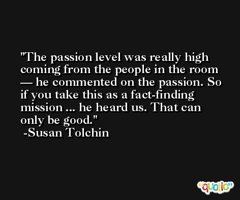 The passion level was really high coming from the people in the room — he commented on the passion. So if you take this as a fact-finding mission ... he heard us. That can only be good. -Susan Tolchin