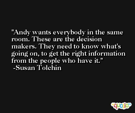 Andy wants everybody in the same room. These are the decision makers. They need to know what's going on, to get the right information from the people who have it. -Susan Tolchin