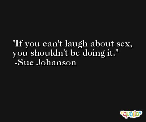 If you can't laugh about sex, you shouldn't be doing it. -Sue Johanson