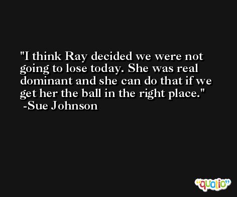I think Ray decided we were not going to lose today. She was real dominant and she can do that if we get her the ball in the right place. -Sue Johnson