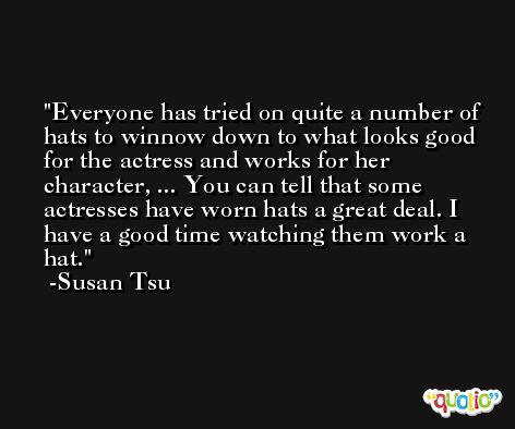 Everyone has tried on quite a number of hats to winnow down to what looks good for the actress and works for her character, ... You can tell that some actresses have worn hats a great deal. I have a good time watching them work a hat. -Susan Tsu