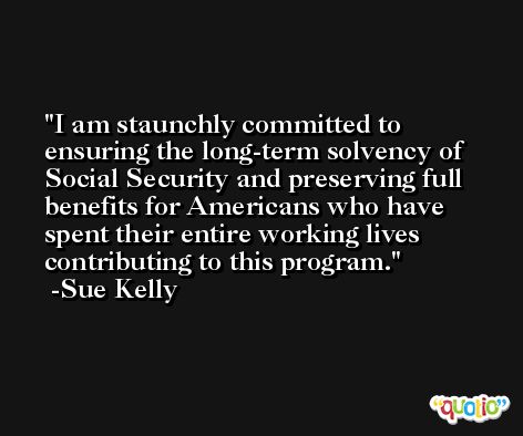 I am staunchly committed to ensuring the long-term solvency of Social Security and preserving full benefits for Americans who have spent their entire working lives contributing to this program. -Sue Kelly