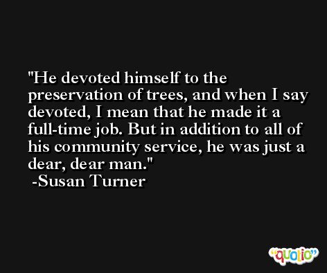 He devoted himself to the preservation of trees, and when I say devoted, I mean that he made it a full-time job. But in addition to all of his community service, he was just a dear, dear man. -Susan Turner