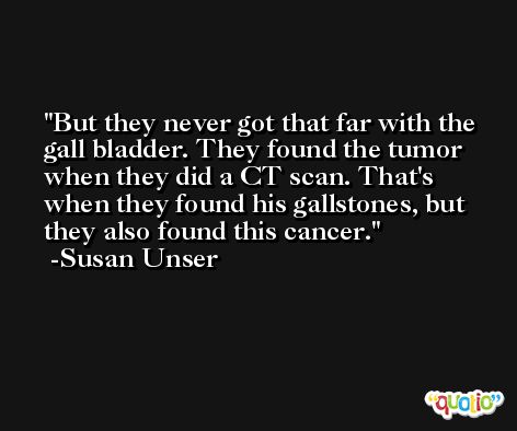 But they never got that far with the gall bladder. They found the tumor when they did a CT scan. That's when they found his gallstones, but they also found this cancer. -Susan Unser
