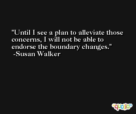 Until I see a plan to alleviate those concerns, I will not be able to endorse the boundary changes. -Susan Walker