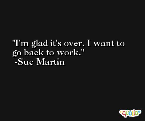 I'm glad it's over. I want to go back to work. -Sue Martin