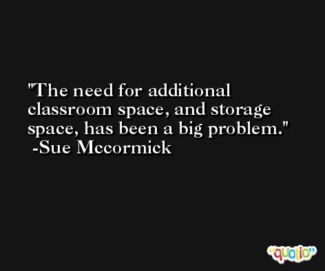 The need for additional classroom space, and storage space, has been a big problem. -Sue Mccormick