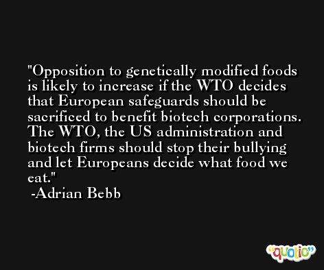 Opposition to genetically modified foods is likely to increase if the WTO decides that European safeguards should be sacrificed to benefit biotech corporations. The WTO, the US administration and biotech firms should stop their bullying and let Europeans decide what food we eat. -Adrian Bebb