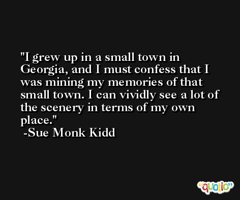 I grew up in a small town in Georgia, and I must confess that I was mining my memories of that small town. I can vividly see a lot of the scenery in terms of my own place. -Sue Monk Kidd