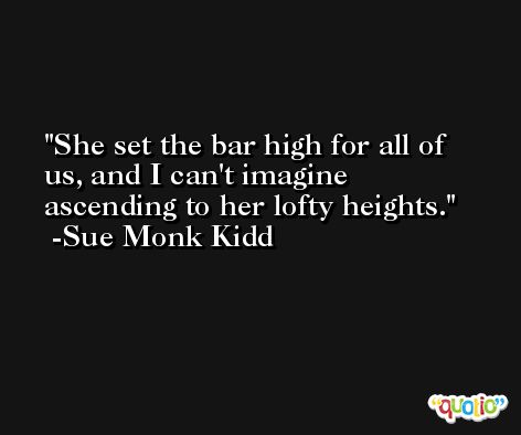 She set the bar high for all of us, and I can't imagine ascending to her lofty heights. -Sue Monk Kidd
