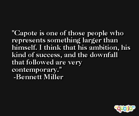 Capote is one of those people who represents something larger than himself. I think that his ambition, his kind of success, and the downfall that followed are very contemporary. -Bennett Miller