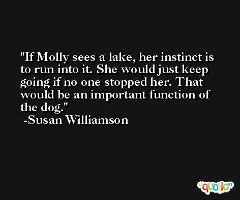 If Molly sees a lake, her instinct is to run into it. She would just keep going if no one stopped her. That would be an important function of the dog. -Susan Williamson