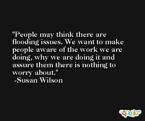 People may think there are flooding issues. We want to make people aware of the work we are doing, why we are doing it and assure them there is nothing to worry about. -Susan Wilson