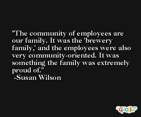 The community of employees are our family. It was the 'brewery family,' and the employees were also very community-oriented. It was something the family was extremely proud of. -Susan Wilson