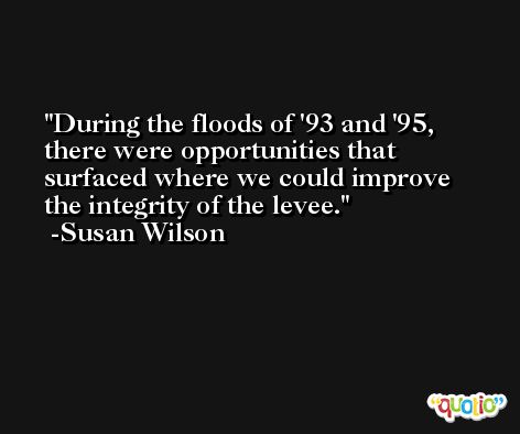 During the floods of '93 and '95, there were opportunities that surfaced where we could improve the integrity of the levee. -Susan Wilson