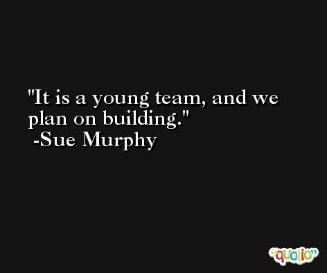 It is a young team, and we plan on building. -Sue Murphy