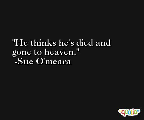 He thinks he's died and gone to heaven. -Sue O'meara