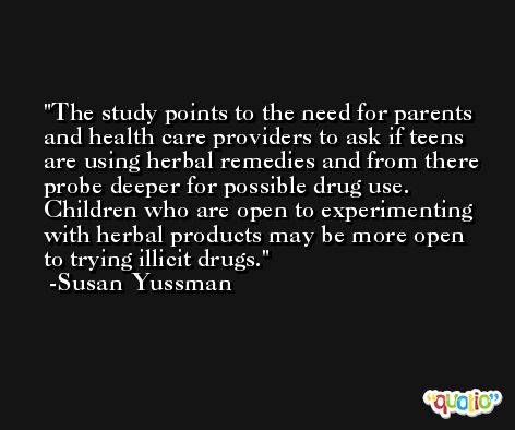 The study points to the need for parents and health care providers to ask if teens are using herbal remedies and from there probe deeper for possible drug use. Children who are open to experimenting with herbal products may be more open to trying illicit drugs. -Susan Yussman