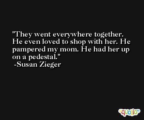 They went everywhere together. He even loved to shop with her. He pampered my mom. He had her up on a pedestal. -Susan Zieger