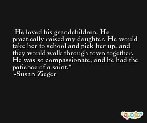 He loved his grandchildren. He practically raised my daughter. He would take her to school and pick her up, and they would walk through town together. He was so compassionate, and he had the patience of a saint. -Susan Zieger