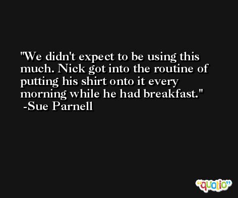 We didn't expect to be using this much. Nick got into the routine of putting his shirt onto it every morning while he had breakfast. -Sue Parnell