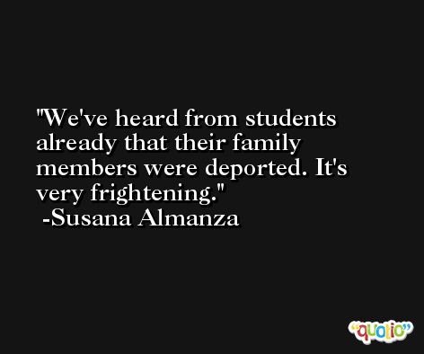We've heard from students already that their family members were deported. It's very frightening. -Susana Almanza