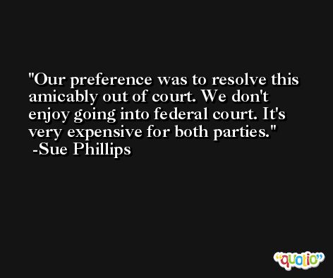 Our preference was to resolve this amicably out of court. We don't enjoy going into federal court. It's very expensive for both parties. -Sue Phillips